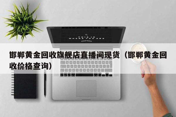 邯郸黄金回收旗舰店直播间现货（邯郸黄金回收价格查询）