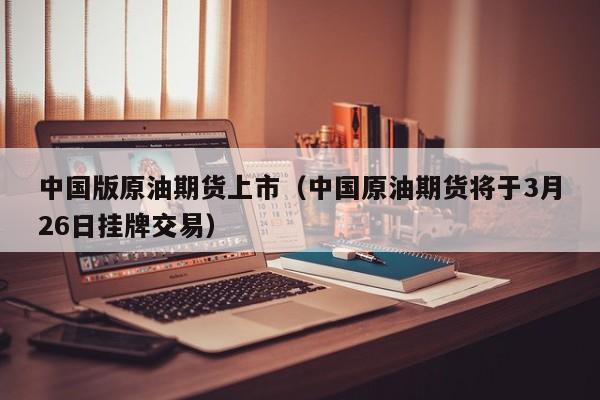 中国版原油期货上市（中国原油期货将于3月26日挂牌交易）
