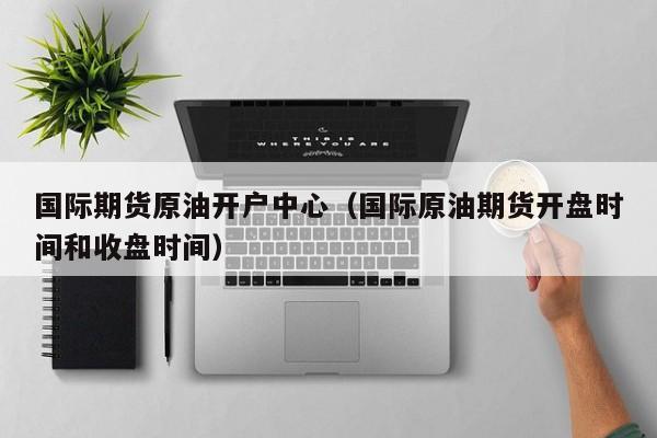 国际期货原油开户中心（国际原油期货开盘时间和收盘时间）