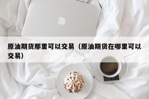 原油期货那里可以交易（原油期货在哪里可以交易）