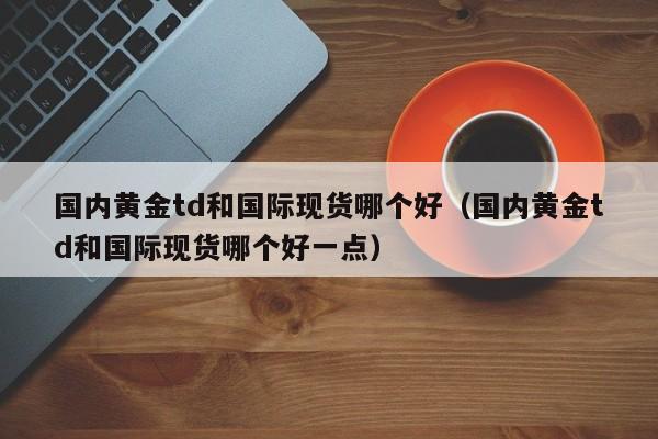 国内黄金td和国际现货哪个好（国内黄金td和国际现货哪个好一点）