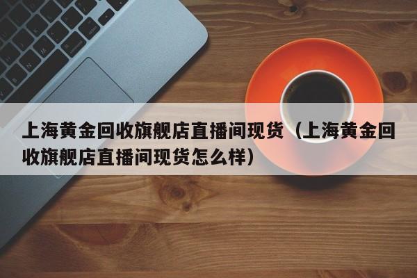 上海黄金回收旗舰店直播间现货（上海黄金回收旗舰店直播间现货怎么样）