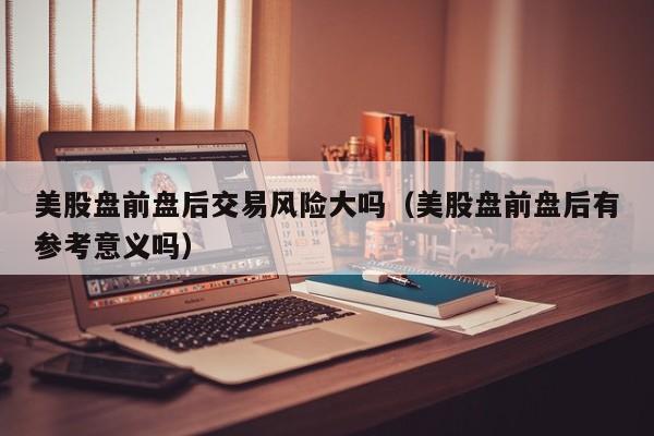 美股盘前盘后交易风险大吗（美股盘前盘后有参考意义吗）