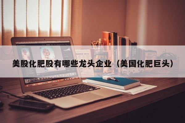 美股化肥股有哪些龙头企业（美国化肥巨头）