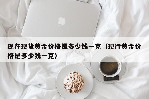 现在现货黄金价格是多少钱一克（现行黄金价格是多少钱一克）
