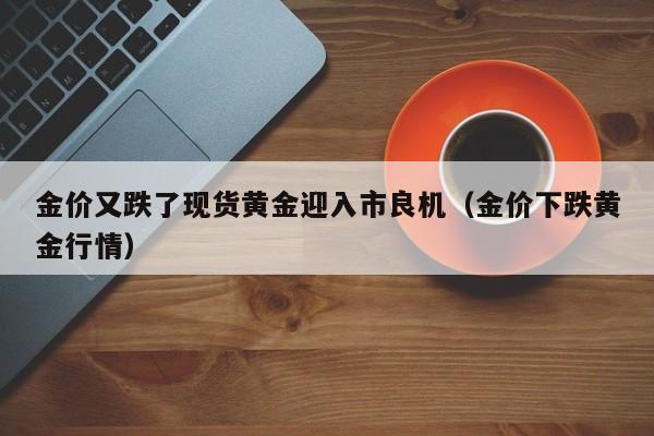 金价又跌了现货黄金迎入市良机（金价下跌黄金行情）