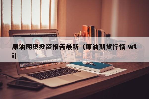 原油期货投资报告最新（原油期货行情 wti）