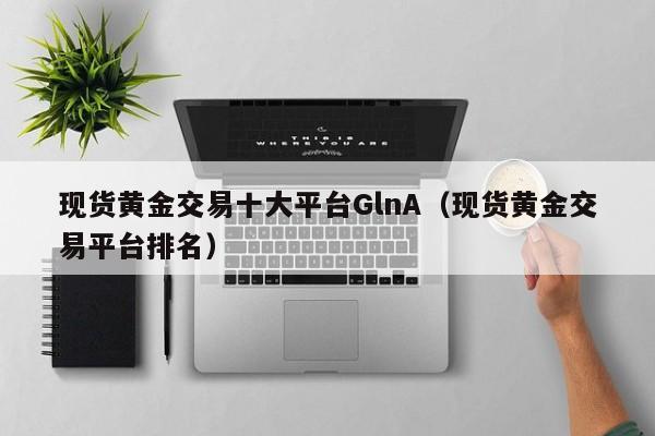 现货黄金交易十大平台GlnA（现货黄金交易平台排名）