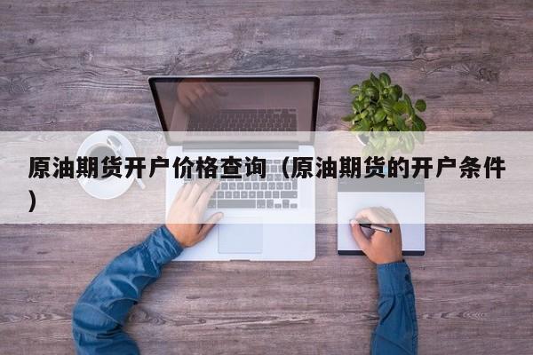 原油期货开户价格查询（原油期货的开户条件）