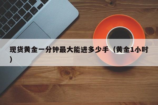 现货黄金一分钟最大能进多少手（黄金1小时）