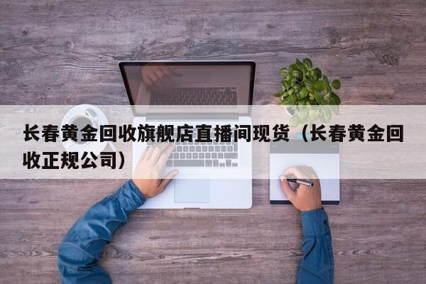 长春黄金回收旗舰店直播间现货（长春黄金回收正规公司）