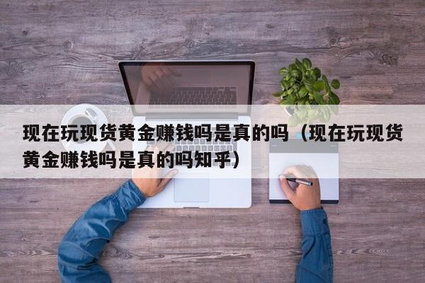 现在玩现货黄金赚钱吗是真的吗（现在玩现货黄金赚钱吗是真的吗知乎）