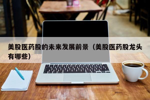 美股医药股的未来发展前景（美股医药股龙头有哪些）