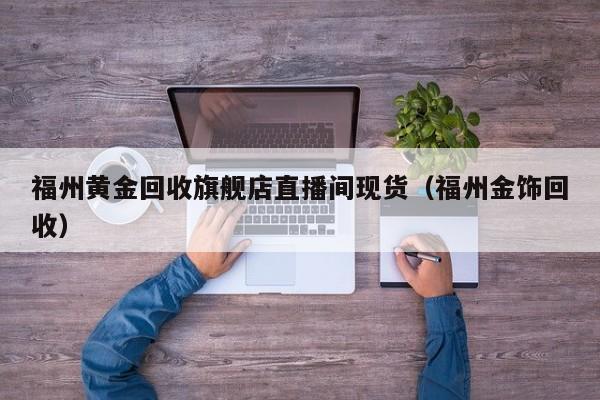 福州黄金回收旗舰店直播间现货（福州金饰回收）