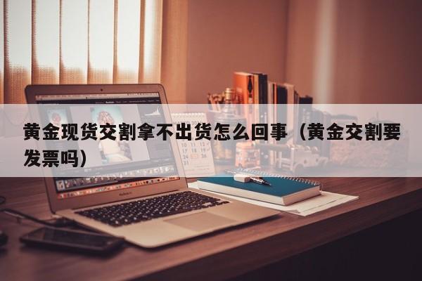 黄金现货交割拿不出货怎么回事（黄金交割要发票吗）