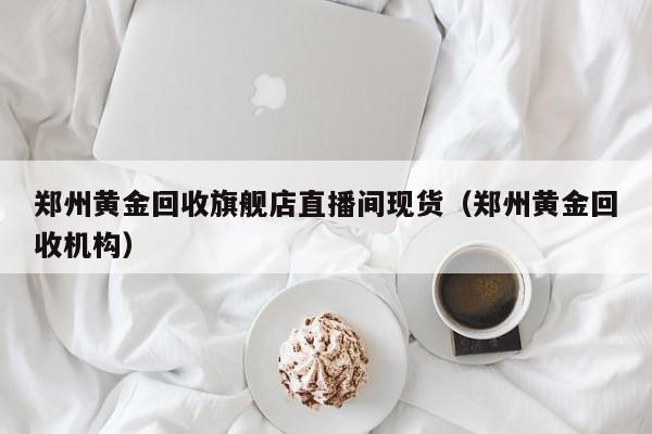 郑州黄金回收旗舰店直播间现货（郑州黄金回收机构）