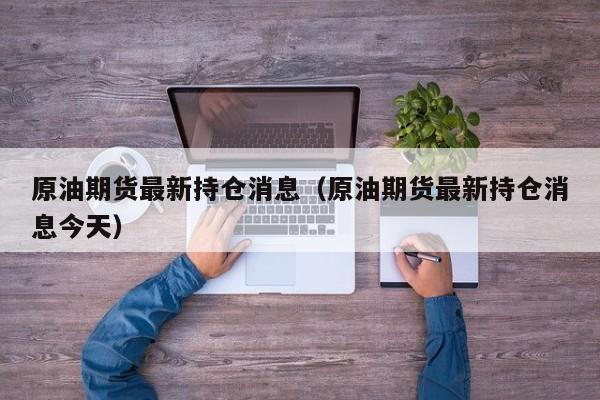 原油期货最新持仓消息（原油期货最新持仓消息今天）