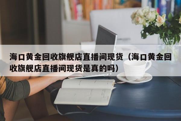 海口黄金回收旗舰店直播间现货（海口黄金回收旗舰店直播间现货是真的吗）