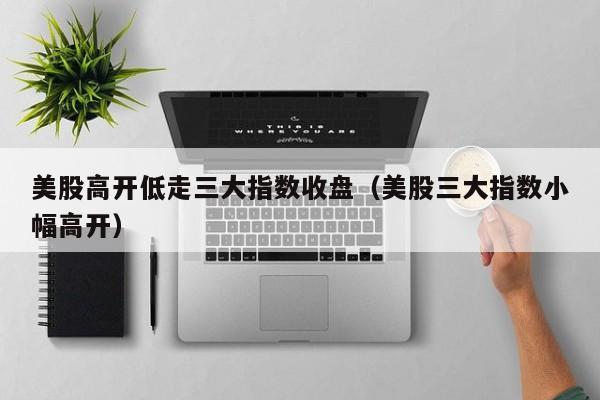 美股高开低走三大指数收盘（美股三大指数小幅高开）