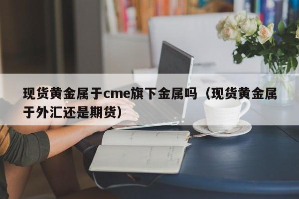 现货黄金属于cme旗下金属吗（现货黄金属于外汇还是期货）
