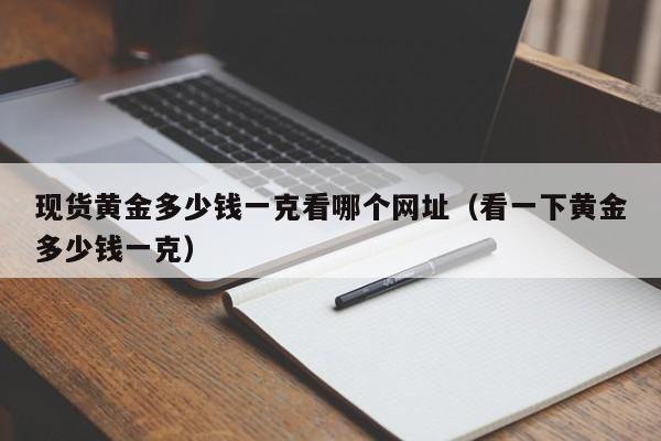 现货黄金多少钱一克看哪个网址（看一下黄金多少钱一克）