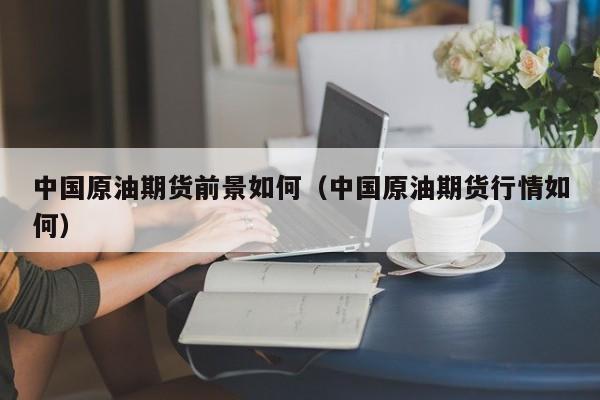 中国原油期货前景如何（中国原油期货行情如何）