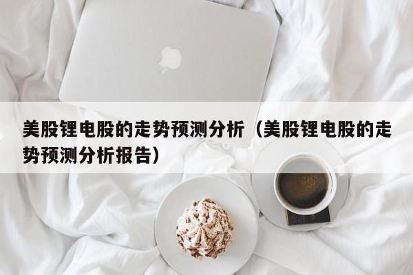 美股锂电股的走势预测分析（美股锂电股的走势预测分析报告）
