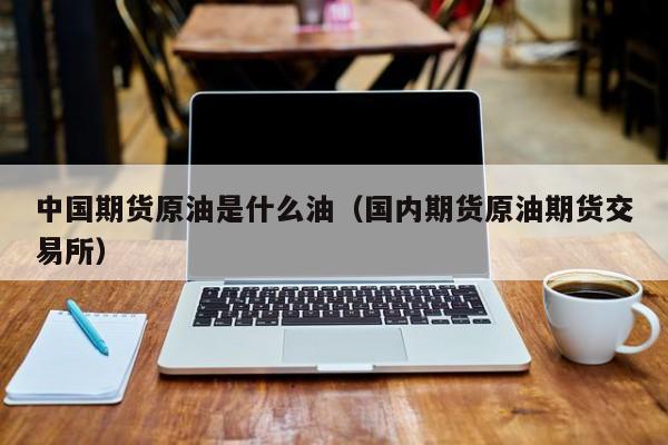 中国期货原油是什么油（国内期货原油期货交易所）