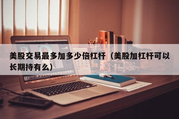美股交易最多加多少倍杠杆（美股加杠杆可以长期持有么）