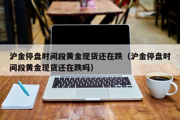 沪金停盘时间段黄金现货还在跌（沪金停盘时间段黄金现货还在跌吗）
