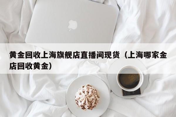 黄金回收上海旗舰店直播间现货（上海哪家金店回收黄金）