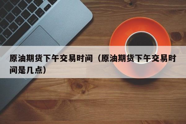 原油期货下午交易时间（原油期货下午交易时间是几点）