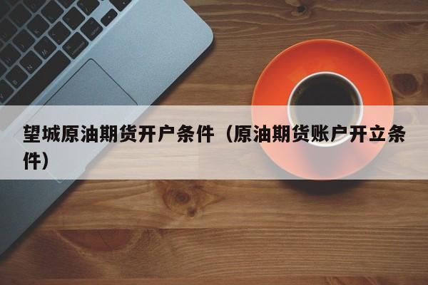 望城原油期货开户条件（原油期货账户开立条件）