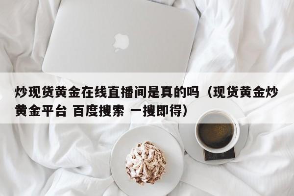 炒现货黄金在线直播间是真的吗（现货黄金炒黄金平台 百度搜索 一搜即得）