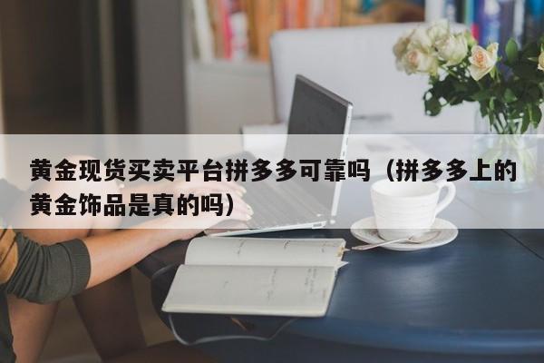 黄金现货买卖平台拼多多可靠吗（拼多多上的黄金饰品是真的吗）