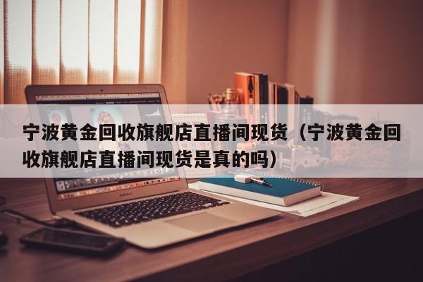 宁波黄金回收旗舰店直播间现货（宁波黄金回收旗舰店直播间现货是真的吗）
