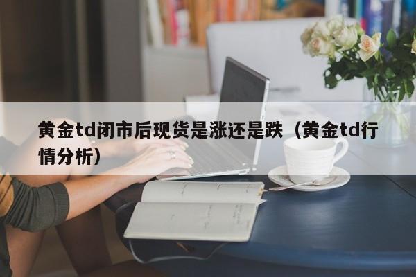 黄金td闭市后现货是涨还是跌（黄金td行情分析）