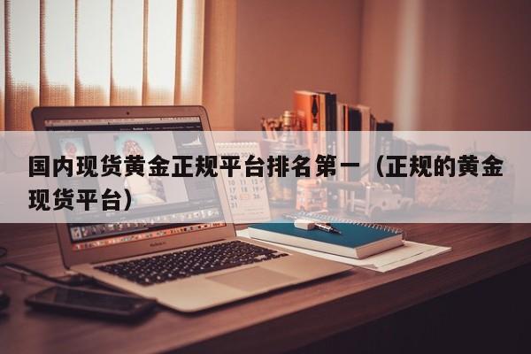 国内现货黄金正规平台排名第一（正规的黄金现货平台）