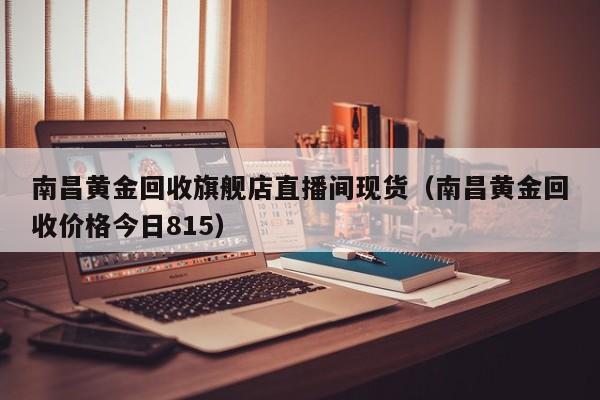 南昌黄金回收旗舰店直播间现货（南昌黄金回收价格今日815）