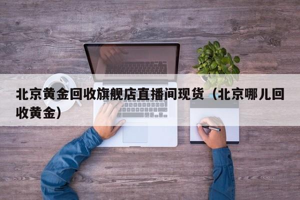 北京黄金回收旗舰店直播间现货（北京哪儿回收黄金）