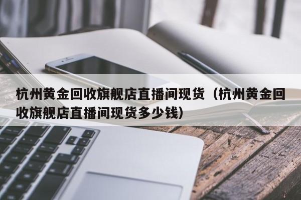 杭州黄金回收旗舰店直播间现货（杭州黄金回收旗舰店直播间现货多少钱）