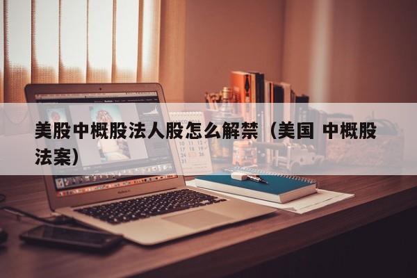 美股中概股法人股怎么解禁（美国 中概股 法案）