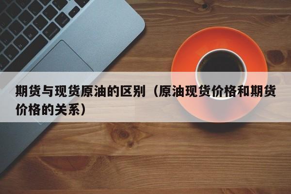 期货与现货原油的区别（原油现货价格和期货价格的关系）