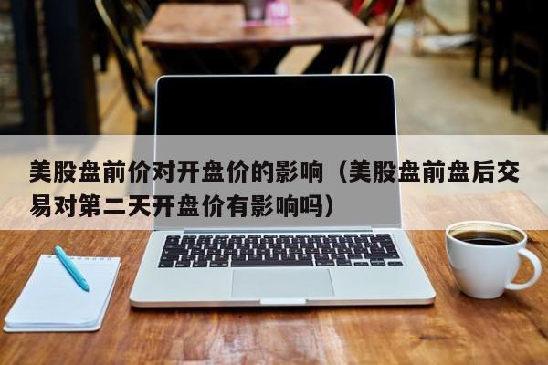 美股盘前价对开盘价的影响（美股盘前盘后交易对第二天开盘价有影响吗）