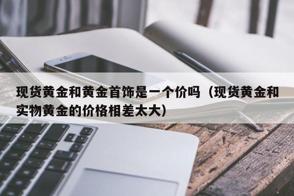 现货黄金和黄金首饰是一个价吗（现货黄金和实物黄金的价格相差太大）