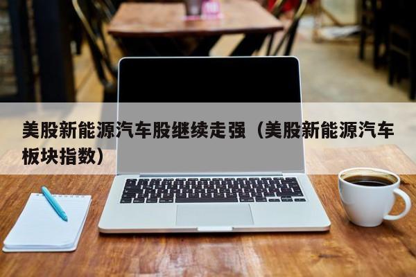 美股新能源汽车股继续走强（美股新能源汽车板块指数）