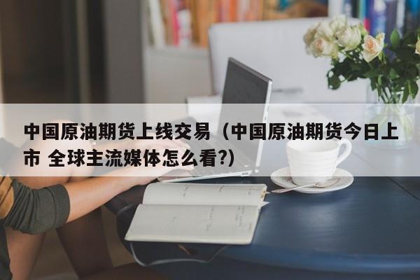 中国原油期货上线交易（中国原油期货今日上市 全球主流媒体怎么看?）