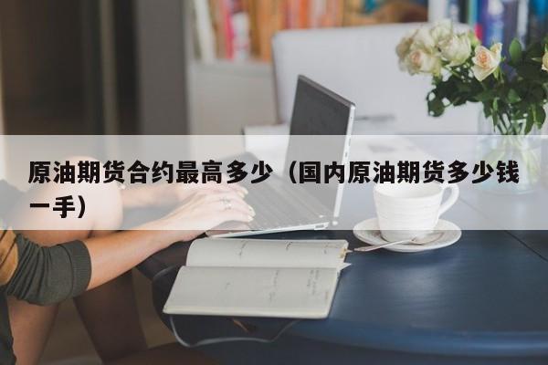 原油期货合约最高多少（国内原油期货多少钱一手）