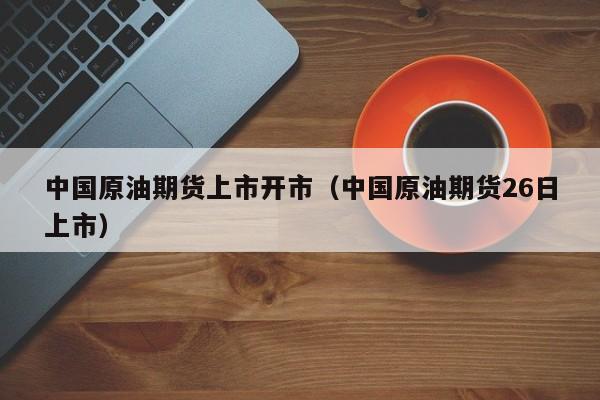 中国原油期货上市开市（中国原油期货26日上市）