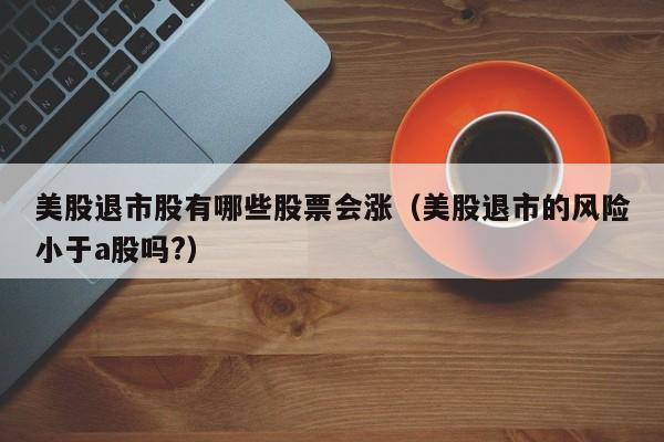 美股退市股有哪些股票会涨（美股退市的风险小于a股吗?）